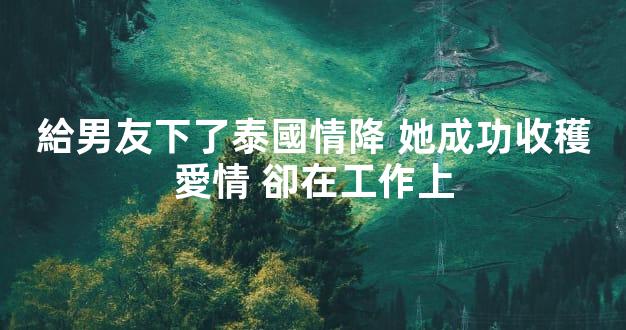 給男友下了泰國情降 她成功收穫愛情 卻在工作上